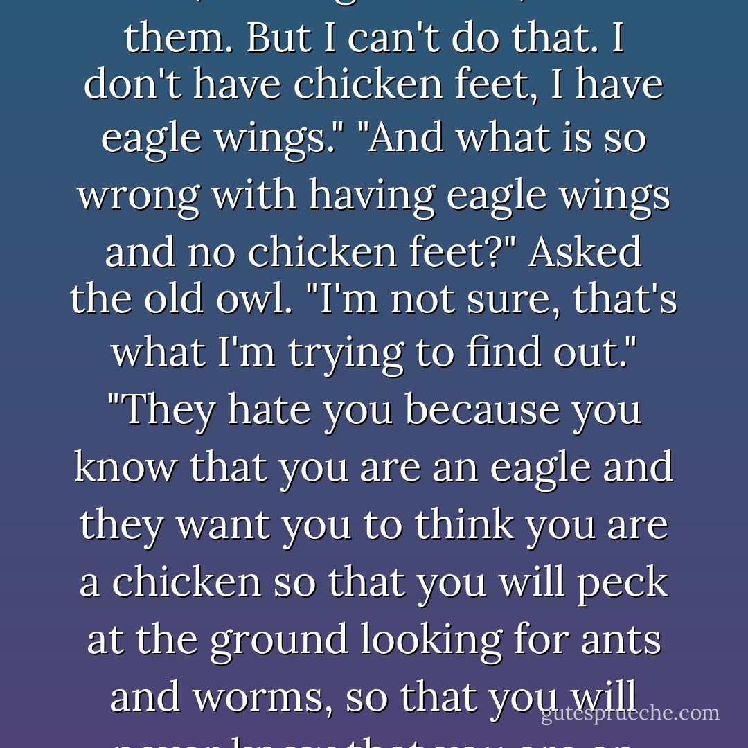 ‎They are angry with me, because I know what I am." Said the little eagle. "How do you know that they are angry with you?" "Because, they despise me for wanting to soar, they only want me to peck at the dirt, looking for ants, with them. But I can't do that. I don't have chicken feet, I have eagle wings." "And what is so wrong with having eagle wings and no chicken feet?" Asked the old owl. "I'm not sure, that's what I'm trying to find out." "They hate you because you know that you are an eagle and they want you to think you are a chicken so that you will peck at the ground looking for ants and worms, so that you will never know that you are an eagle and always think yourself a chicken. Let them hate you, they will always be chickens, and you will always be an eagle. You must fly. You must soar." Said the old owl. - C. JoyBell C.
