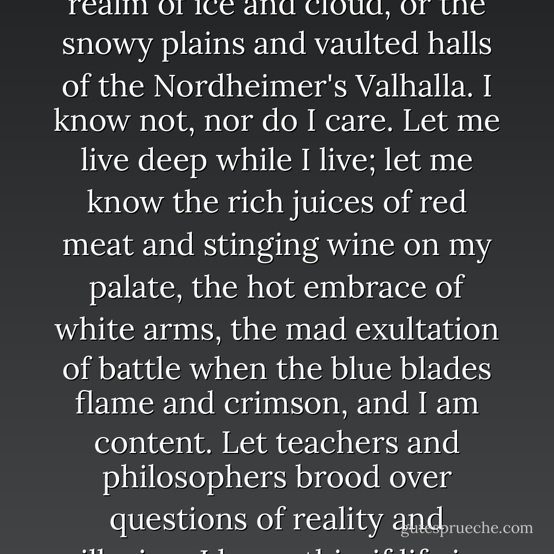 I have known many gods. He who denies them is as blind as he who trusts them too deeply. I seek not beyond death. It may be the blackness averred by the Nemedian skeptics, or Crom's realm of ice and cloud, or the snowy plains and vaulted halls of the Nordheimer's Valhalla. I know not, nor do I care. Let me live deep while I live; let me know the rich juices of red meat and stinging wine on my palate, the hot embrace of white arms, the mad exultation of battle when the blue blades flame and crimson, and I am content. Let teachers and philosophers brood over questions of reality and illusion. I know this: if life is illusion, then I am no less an illusion, and being thus, the illusion is real to me. I live, I burn with life, I love, I slay, and am content. - Robert E. Howard