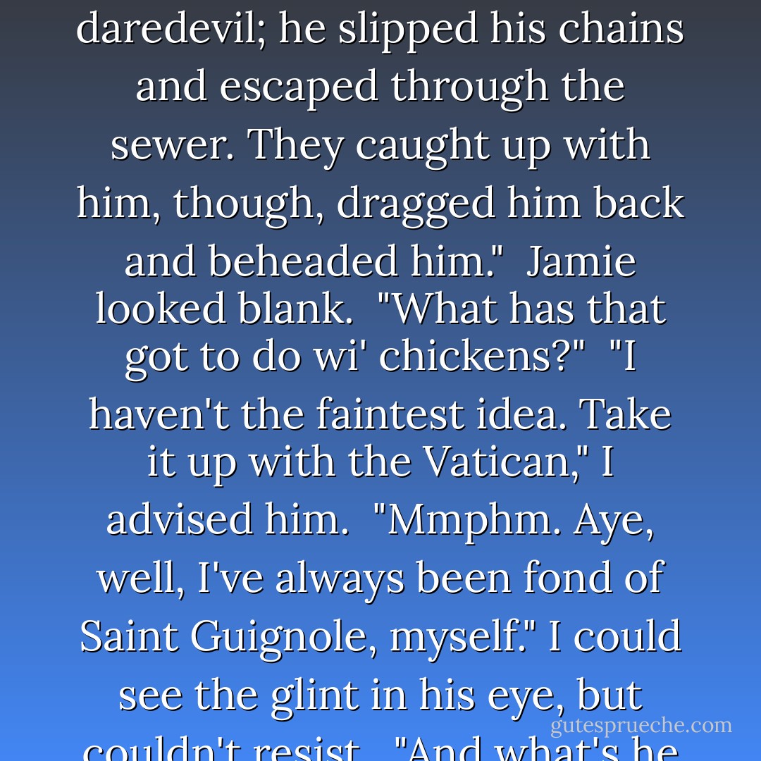 What's that you're doing, Sassenach?"<br /><br />"Making out little Gizmo's birth certificate--so far as I can," I added.<br /><br />"Gizmo?" he said doubtfully. "That will be a saint's name?"<br /><br />"I shouldn't think so, though you never know, what with people named Pantaleon and Onuphrius. Or Ferreolus."<br /><br />"Ferreolus? I dinna think I ken that one." He leaned back, hands linked over his knee.<br /><br />"One of my favorites," I told him, carefully filling in the birthdate and time of birth--even that was an estimate, poor thing. There were precisely two bits of unequivocal information on this birth certificate--the date and the name of the doctor who's delivered him.<br /><br />"Ferreolus," I went on with some new enjoyment, "is the patron saint of sick poultry. Christian martyr. He was a Roman tribune and a secret Christian. Having been found out, he was chained up in the prison cesspool to await trial--I suppose the cells must have been full. Sounds rather daredevil; he slipped his chains and escaped through the sewer. They caught up with him, though, dragged him back and beheaded him."<br /><br />Jamie looked blank.<br /><br />"What has that got to do wi' chickens?"<br /><br />"I haven't the faintest idea. Take it up with the Vatican," I advised him.<br /><br />"Mmphm. Aye, well, I've always been fond of Saint Guignole, myself." I could see the glint in his eye, but couldn't resist.<br /><br />"And what's he the patron of?"<br /><br />"He's involved against impotence." The glint got stronger. "I saw a statue of him in Brest once; they did say it had been there for a thousand years. 'Twas a miraculous statue--it had a cock like a gun muzzle, and--"<br /><br />"A <i>what</i>?"<br /><br />"Well, the size wasna the miraculous bit," he said, waving me to silence. "Or not quite. The townsfolk say that for a thousand years, folk have whittled away bits of it as holy relics, and yet the cock is still as big as ever." He grinned at me. "They do say that a man w' a bit of St. Guignole in his pocket can last a night and a day without tiring."<br /><br />"Not with the same woman, I don't imagine," I said dryly. "It does rather make you wonder what he did to merit sainthood, though, doesn't it?"<br /><br />He laughed.<br /><br />"Any man who's had his prayer answered could tell yet that, Sassenach."<br />(PP. 841-842) - Diana Gabaldon