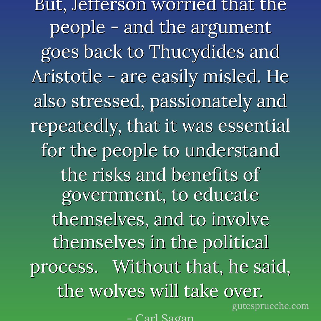 But, Jefferson worried that the people - and the argument goes back to Thucydides and Aristotle - are easily misled. He also stressed, passionately and repeatedly, that it was essential for the people to understand the risks and benefits of government, to educate themselves, and to involve themselves in the political process. <br /><br />Without that, he said, the wolves will take over. - Carl Sagan