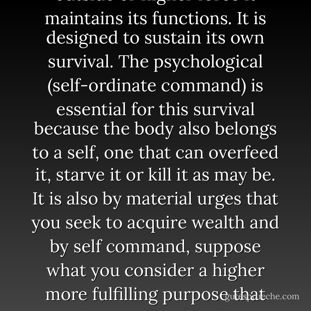 It is easy sometimes to blame genetics, some obesity gene perhaps. But even if this were true, we’ll still be referring to the machine. Genetics are predispositions. The body is designed as a closed system, physiologically speaking and unless acted upon by an outside or higher force it maintains its functions. It is designed to sustain its own survival. The psychological (self-ordinate command) is essential for this survival because the body also belongs to a self, one that can overfeed it, starve it or kill it as may be. It is also by material urges that you seek to acquire wealth and by self command, suppose what you consider a higher more fulfilling purpose that you choose to give it all away.<br />The hard core truth is that despite some obesity gene, you can starve yourself to death if you want, or perhaps if you feel you have an ulterior higher purpose like an anorexic might, to look thin and beautiful in the eyes of the communal. - Dew Platt