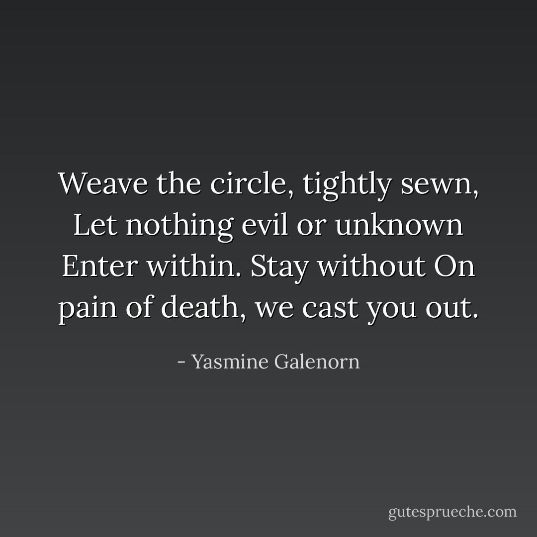 Weave the circle, tightly sewn,<br />Let nothing evil or unknown<br />Enter within. Stay without<br />On pain of death, we cast you out. - Yasmine Galenorn