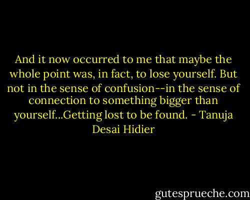 And it now occurred to me that maybe the whole point was, in fact, to lose yourself. But not in the sense of confusion--in the sense of connection to something bigger than yourself...Getting lost to be found. - Tanuja Desai Hidier