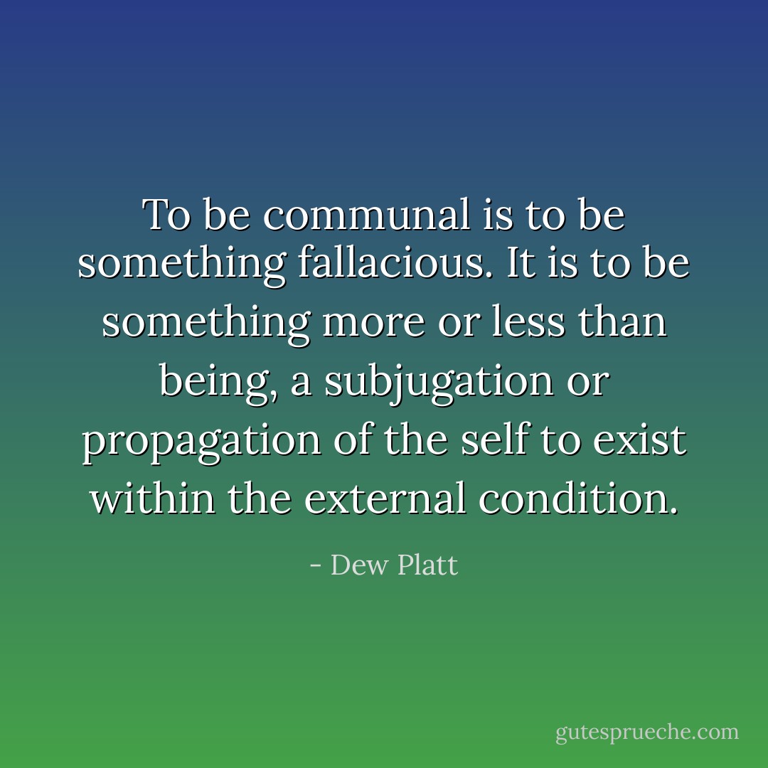 To be communal is to be something fallacious. It is to be something more or less than being, a subjugation or propagation of the self to exist within the external condition. - Dew Platt