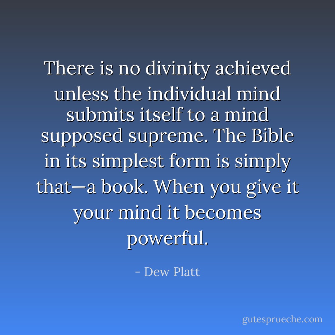 There is no divinity achieved unless the individual mind submits itself to a mind supposed supreme. The Bible in its simplest form is simply that—a book. When you give it your mind it becomes powerful. - Dew Platt