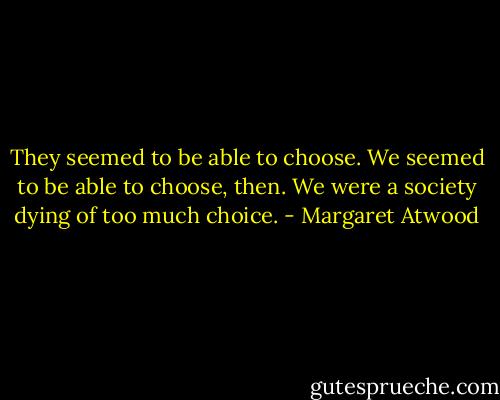 They seemed to be able to choose. We seemed to be able to choose, then. We were a society dying of too much choice. - Margaret Atwood