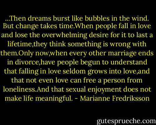 ...Then dreams burst like bubbles in the wind. But change takes time.When people fall in love and lose the overwhelming desire for it to last a lifetime,they think something is wrong with them.Only now,when every other marriage ends in divorce,have people begun to understand that falling in love seldom grows into love,and that not even love can free a person from loneliness.And that sexual enjoyment does not make life meaningful. - Marianne Fredriksson