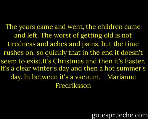 The years came and went, the children came and left. The worst of getting old is not tiredness and aches and pains, but the time rushes on, so quickly that in the end it doesn't seem to exist.It's Christmas and then it's Easter. It's a clear winter's day and then a hot summer's day. In between it's a vacuum. - Marianne Fredriksson