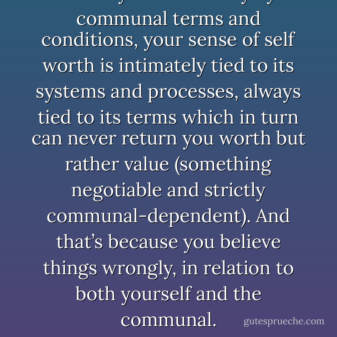 When you live strictly by communal terms and conditions, your sense of self worth is intimately tied to its systems and processes, always tied to its terms which in turn can never return you worth but rather value (something negotiable and strictly communal-dependent). And that’s because you believe things wrongly, in relation to both yourself and the communal. - Dew Platt