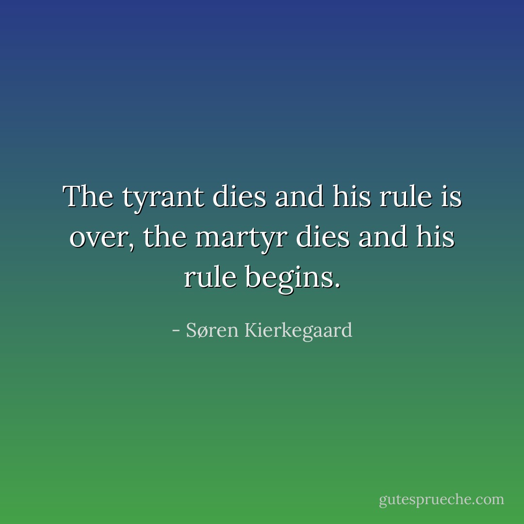 The tyrant dies and his rule is over, the martyr dies and his rule begins. - Søren Kierkegaard
