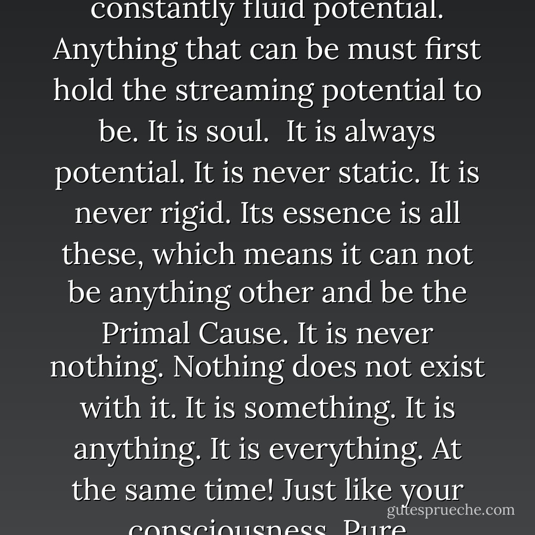 This causation exists as a streamed organization of constantly fluid potential. Anything that can be must first hold the streaming potential to be. It is soul. <br />It is always potential. It is never static. It is never rigid. Its essence is all these, which means it can not be anything other and be the Primal Cause. It is never nothing. Nothing does not exist with it. It is something. It is anything. It is everything. At the same time! Just like your consciousness. Pure Unordered Potential! - Dew Platt