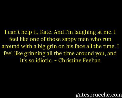 I can't help it, Kate. And I'm laughing at me. I feel like one of those sappy men who run around with a big grin on his face all the time. I feel like grinning all the time around you, and it's so idiotic. - Christine Feehan