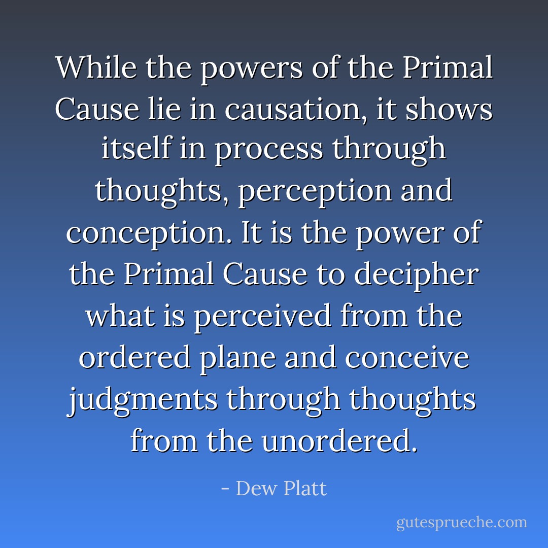 While the powers of the Primal Cause lie in causation, it shows itself in process through thoughts, perception and conception. It is the power of the Primal Cause to decipher what is perceived from the ordered plane and conceive judgments through thoughts from the unordered. - Dew Platt