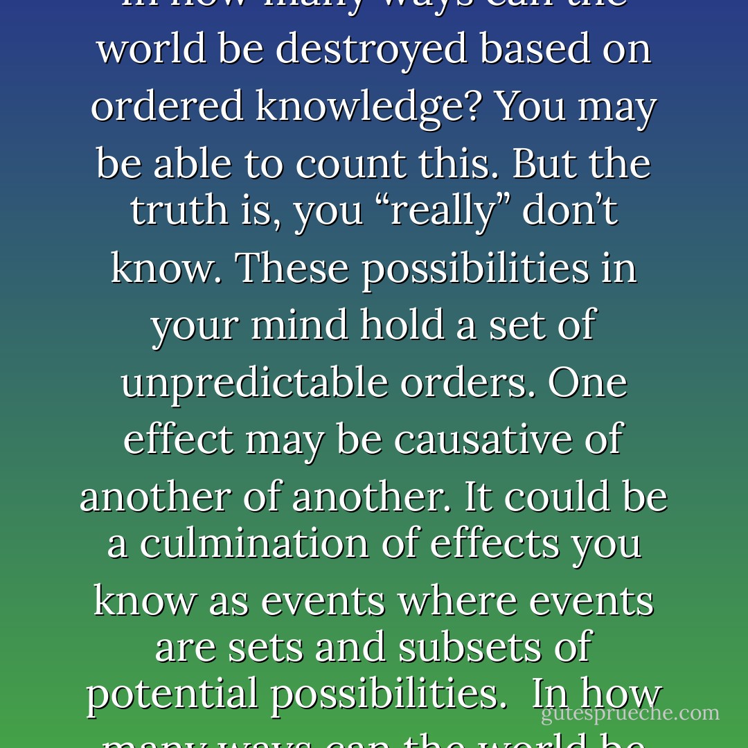 In mathematics or physics, infinity is greater than one or two or any number countable. In how many ways can the world be destroyed based on ordered knowledge? You may be able to count this. But the truth is, you “really” don’t know. These possibilities in your mind hold a set of unpredictable orders. One effect may be causative of another of another. It could be a culmination of effects you know as events where events are sets and subsets of potential possibilities. <br />In how many ways can the world be destroyed based on unordered possibilities? - Dew Platt