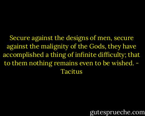 Secure against the designs of men, secure against the malignity of the Gods, they have accomplished a thing of infinite difficulty; that to them nothing remains even to be wished. - Tacitus