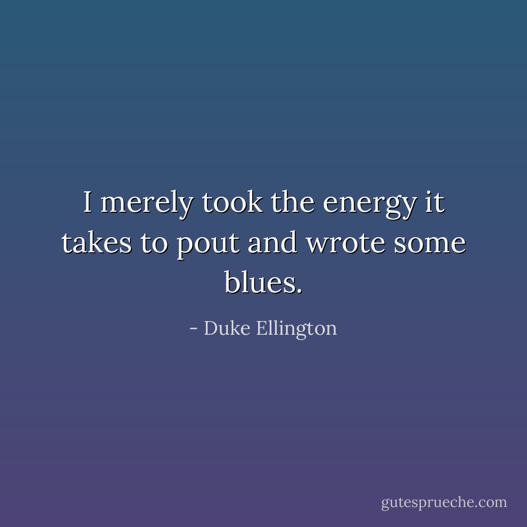 I merely took the energy it takes to pout and wrote some blues. - Duke Ellington