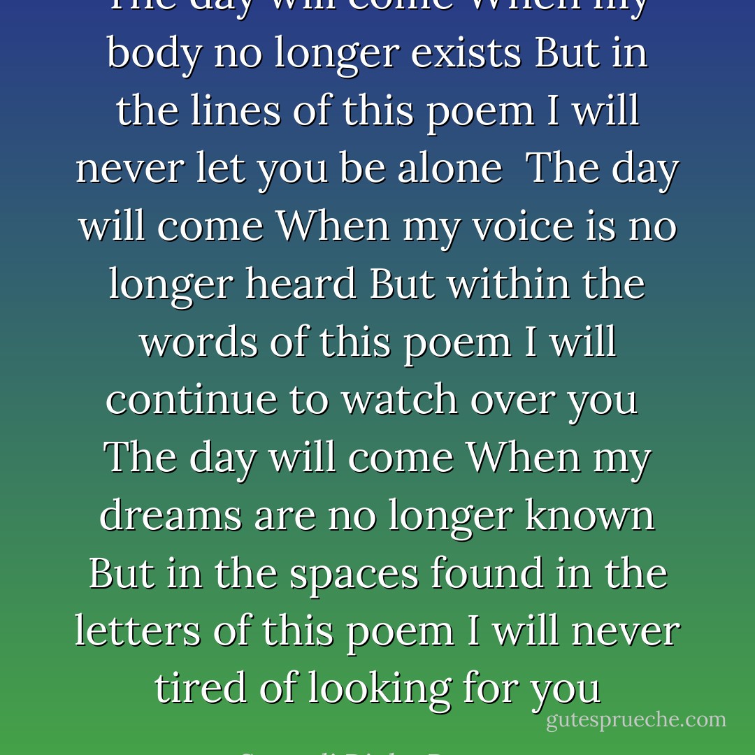 The day will come<br />When my body no longer exists<br />But in the lines of this poem<br />I will never let you be alone<br /><br />The day will come<br />When my voice is no longer heard<br />But within the words of this poem<br />I will continue to watch over you<br /><br />The day will come<br />When my dreams are no longer known<br />But in the spaces found in the letters of this poem<br />I will never tired of looking for you - Sapardi Djoko Damono