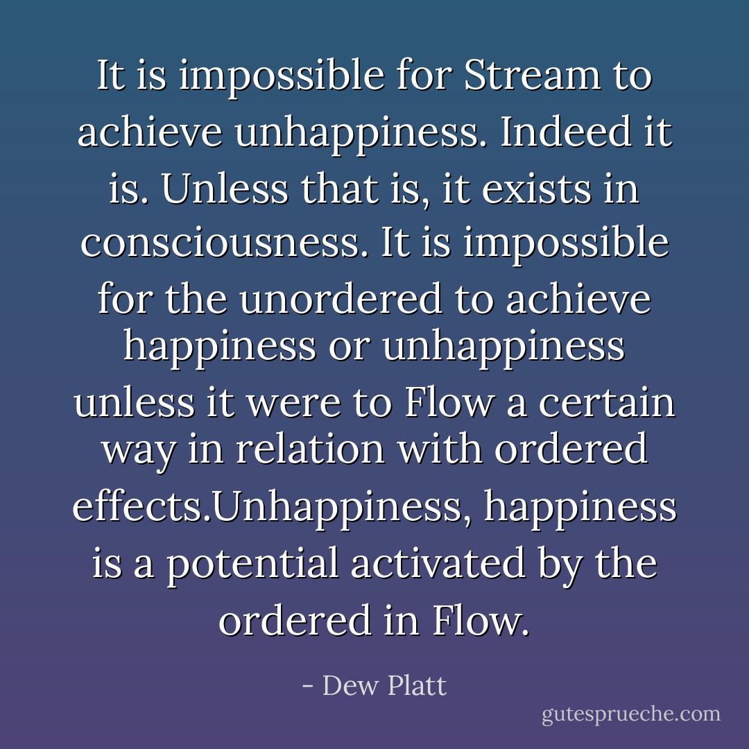 It is impossible for Stream to achieve unhappiness. Indeed it is. Unless that is, it exists in consciousness. It is impossible for the unordered to achieve happiness or unhappiness unless it were to Flow a certain way in relation with ordered effects.Unhappiness, happiness is a potential activated by the ordered in Flow. - Dew Platt