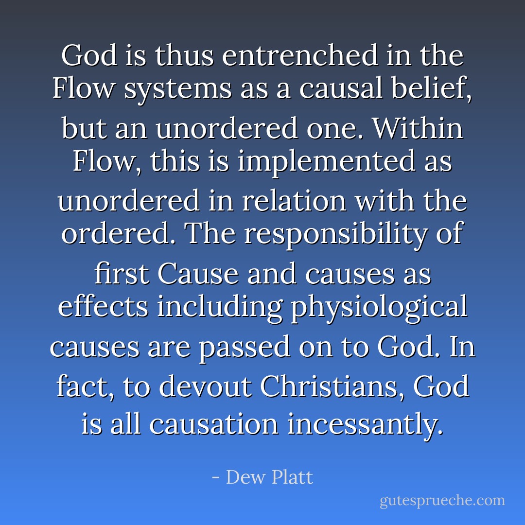 God is thus entrenched in the Flow systems as a causal belief, but an unordered one. Within Flow, this is implemented as unordered in relation with the ordered. The responsibility of first Cause and causes as effects including physiological causes are passed on to God. In fact, to devout Christians, God is all causation incessantly. - Dew Platt