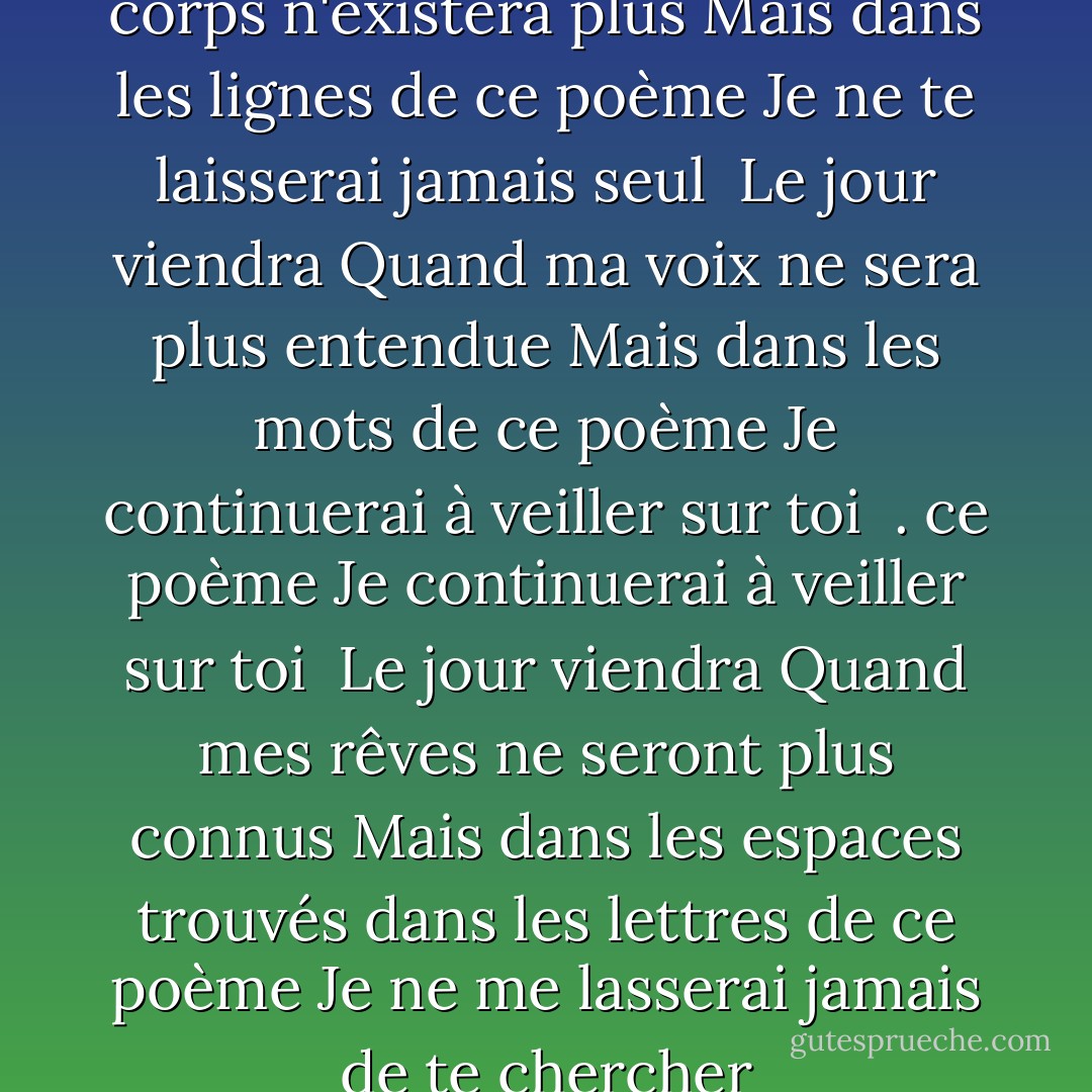Le jour viendra<br />Quand mon corps n'existera plus<br />Mais dans les lignes de ce poème<br />Je ne te laisserai jamais seul<br /><br />Le jour viendra<br />Quand ma voix ne sera plus entendue<br />Mais dans les mots de ce poème<br />Je continuerai à veiller sur toi<br /><br />. ce poème<br />Je continuerai à veiller sur toi<br /><br />Le jour viendra<br />Quand mes rêves ne seront plus connus<br />Mais dans les espaces trouvés dans les lettres de ce poème<br />Je ne me lasserai jamais de te chercher - Sapardi Djoko Damono