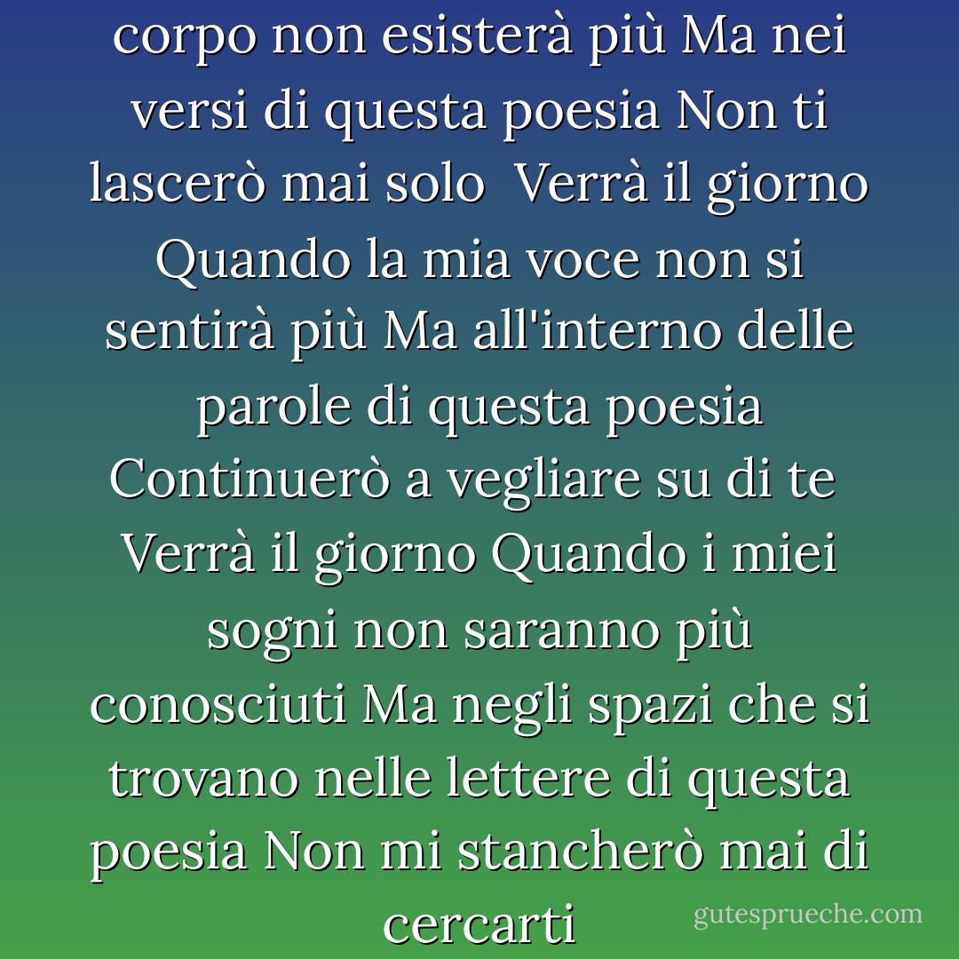 Verrà il giorno<br />Quando il mio corpo non esisterà più<br />Ma nei versi di questa poesia<br />Non ti lascerò mai solo<br /><br />Verrà il giorno<br />Quando la mia voce non si sentirà più<br />Ma all'interno delle parole di questa poesia<br />Continuerò a vegliare su di te<br /><br />Verrà il giorno<br />Quando i miei sogni non saranno più conosciuti<br />Ma negli spazi che si trovano nelle lettere di questa poesia<br />Non mi stancherò mai di cercarti - Sapardi Djoko Damono