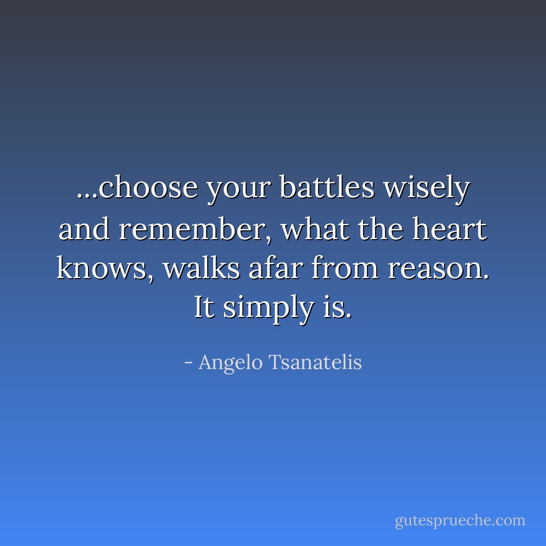 ...choose your battles wisely and remember, what the heart knows, walks afar from reason. It simply is. - Angelo Tsanatelis