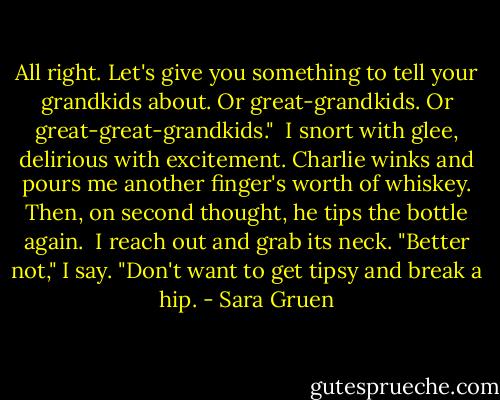 All right. Let's give you something to tell your grandkids about. Or great-grandkids. Or great-great-grandkids." <br />I snort with glee, delirious with excitement. Charlie winks and pours me another finger's worth of whiskey. Then, on second thought, he tips the bottle again. <br />I reach out and grab its neck. "Better not," I say. "Don't want to get tipsy and break a hip. - Sara Gruen
