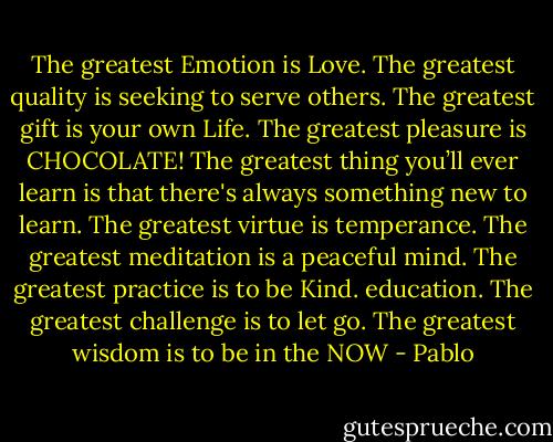 The greatest Emotion is Love.<br />The greatest quality is seeking to serve others.<br />The greatest gift is your own Life.<br />The greatest pleasure is CHOCOLATE!<br />The greatest thing you’ll ever learn is that there's always something new to learn.<br />The greatest virtue is temperance.<br />The greatest meditation is a peaceful mind.<br />The greatest practice is to be Kind.<br />education.<br />The greatest challenge is to let go. The greatest wisdom is to be in the NOW - Pablo