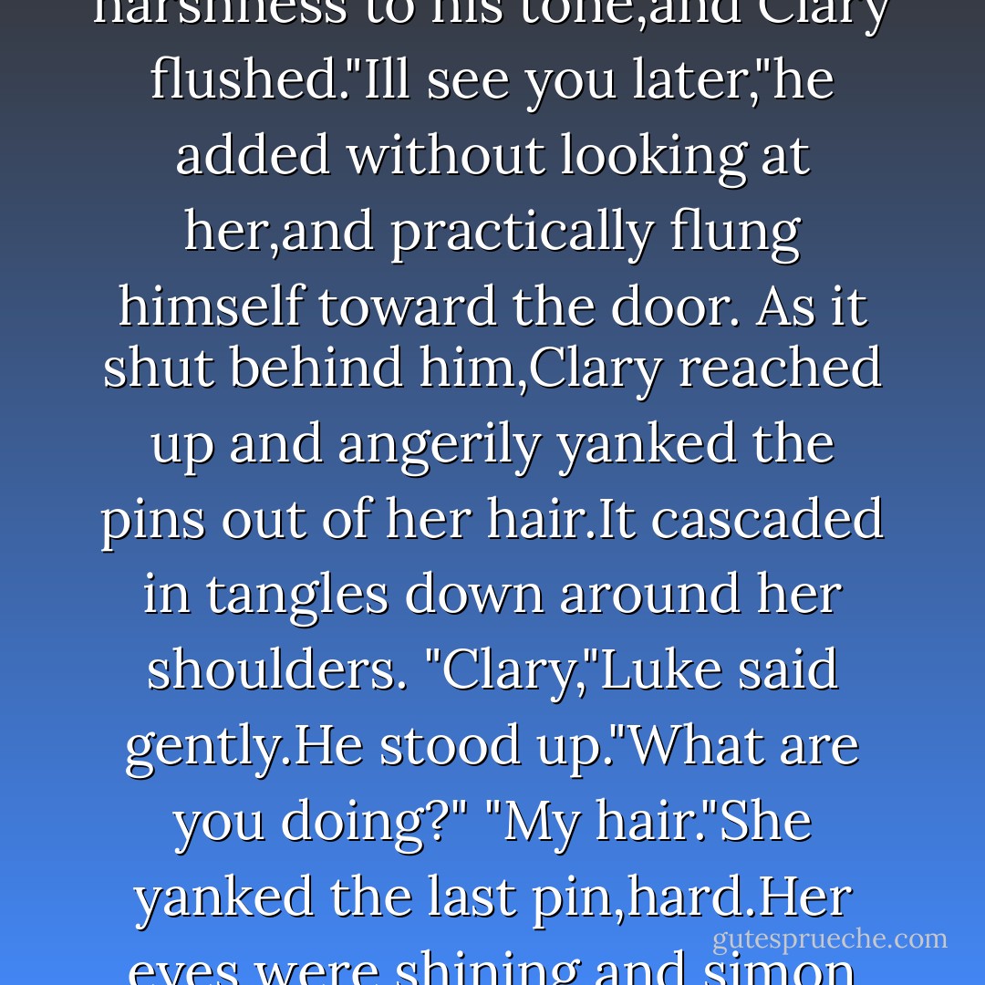 Training?'Clary echoed."But we trained yesterday."<br />"Some of us have to train everyday,Clary."Jace didnt sound angry,but there was a harshness to his tone,and Clary flushed."Ill see you later,"he added without looking at her,and practically flung himself toward the door.<br />As it shut behind him,Clary reached up and angerily yanked the pins out of her hair.It cascaded in tangles down around her shoulders.<br />"Clary,"Luke said gently.He stood up."What are you doing?"<br />"My hair."She yanked the last pin,hard.Her eyes were shining,and simon could tell she was forcibly wiling herself not to cry."I dont want to wear it like this.It looks stupid."<br />'No,it dosent'Luke said - Cassandra Clare