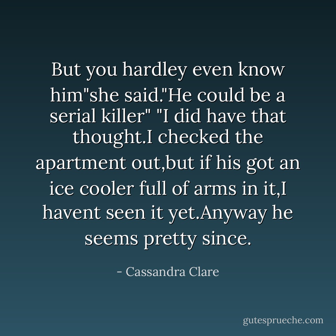 But you hardley even know him"she said."He could be a serial killer"<br />"I did have that thought.I checked the apartment out,but if his got an ice cooler full of arms in it,I havent seen it yet.Anyway he seems pretty since. - Cassandra Clare