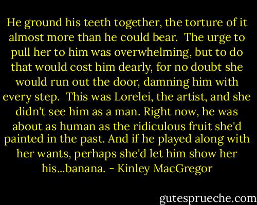 He ground his teeth together, the torture of it almost more than he could bear.<br /><br />The urge to pull her to him was overwhelming, but to do that would cost him dearly, for no doubt she would run out the door, damning him with every step.<br /><br />This was Lorelei, the artist, and she didn't see him as a man. Right now, he was about as human as the ridiculous fruit she'd painted in the past. And if he played along with her wants, perhaps she'd let him show her his...banana. - Kinley MacGregor