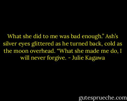 What she did to me was bad enough.” Ash’s silver eyes glittered as he turned back, cold as the moon overhead. “What she made me do, I will never forgive. - Julie Kagawa