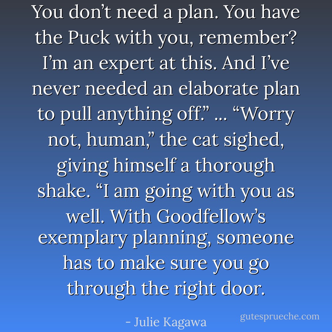 You don’t need a plan. You have the Puck with you, remember? I’m an expert at this. And I’ve never needed an elaborate plan to pull anything off.”<br />...<br />“Worry not, human,” the cat sighed, giving himself a thorough shake. “I am going with you as well. With Goodfellow’s exemplary planning, someone has to make sure you go through the right door. - Julie Kagawa