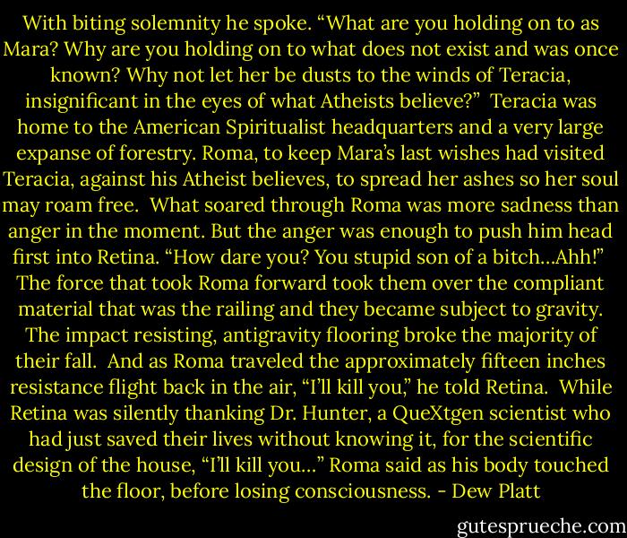 With biting solemnity he spoke. “What are you holding on to as Mara? Why are you holding on to what does not exist and was once known? Why not let her be dusts to the winds of Teracia, insignificant in the eyes of what Atheists believe?” <br />Teracia was home to the American Spiritualist headquarters and a very large expanse of forestry. Roma, to keep Mara’s last wishes had visited Teracia, against his Atheist believes, to spread her ashes so her soul may roam free. <br />What soared through Roma was more sadness than anger in the moment. But the anger was enough to push him head first into Retina. “How dare you? You stupid son of a bitch…Ahh!” <br />The force that took Roma forward took them over the compliant material that was the railing and they became subject to gravity. The impact resisting, antigravity flooring broke the majority of their fall. <br />And as Roma traveled the approximately fifteen inches resistance flight back in the air, “I’ll kill you,” he told Retina. <br />While Retina was silently thanking Dr. Hunter, a QueXtgen scientist who had just saved their lives without knowing it, for the scientific design of the house, “I’ll kill you…” Roma said as his body touched the floor, before losing consciousness. - Dew Platt