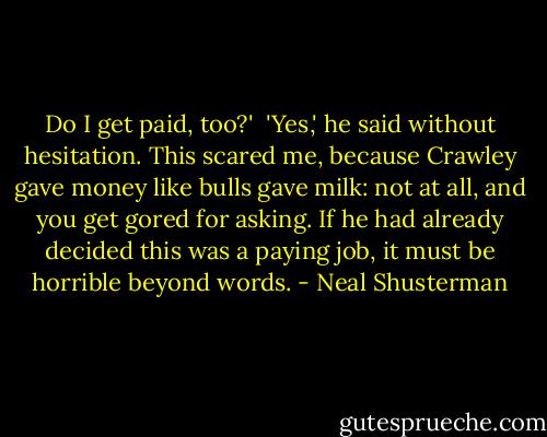 Do I get paid, too?'<br /><br />'Yes,' he said without hesitation. This scared me, because Crawley gave money like bulls gave milk: not at all, and you get gored for asking. If he had already decided this was a paying job, it must be horrible beyond words. - Neal Shusterman