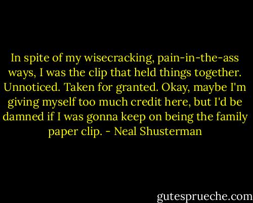 In spite of my wisecracking, pain-in-the-ass ways, I was the clip that held things together. Unnoticed. Taken for granted. Okay, maybe I'm giving myself too much credit here, but I'd be damned if I was gonna keep on being the family paper clip. - Neal Shusterman