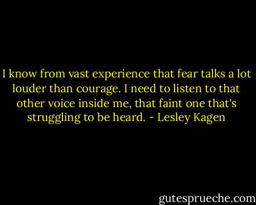 I know from vast experience that fear talks a lot louder than courage. I need to listen to that other voice inside me, that faint one that's struggling to be heard. - Lesley Kagen