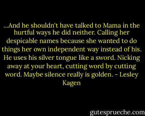 ...And he shouldn't have talked to Mama in the hurtful ways he did neither. Calling her despicable names because she wanted to do things her own independent way instead of his. He uses his silver tongue like a sword. Nicking away at your heart, cutting word by cutting word. Maybe silence really is golden. - Lesley Kagen
