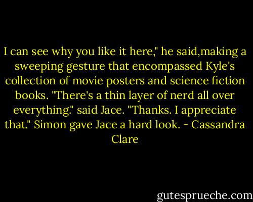 I can see why you like it here," he said,making a sweeping gesture that encompassed Kyle's collection of movie posters and science fiction books. "There's a thin layer of nerd all over everything." said Jace.<br />"Thanks. I appreciate that." Simon gave Jace a hard look. - Cassandra Clare