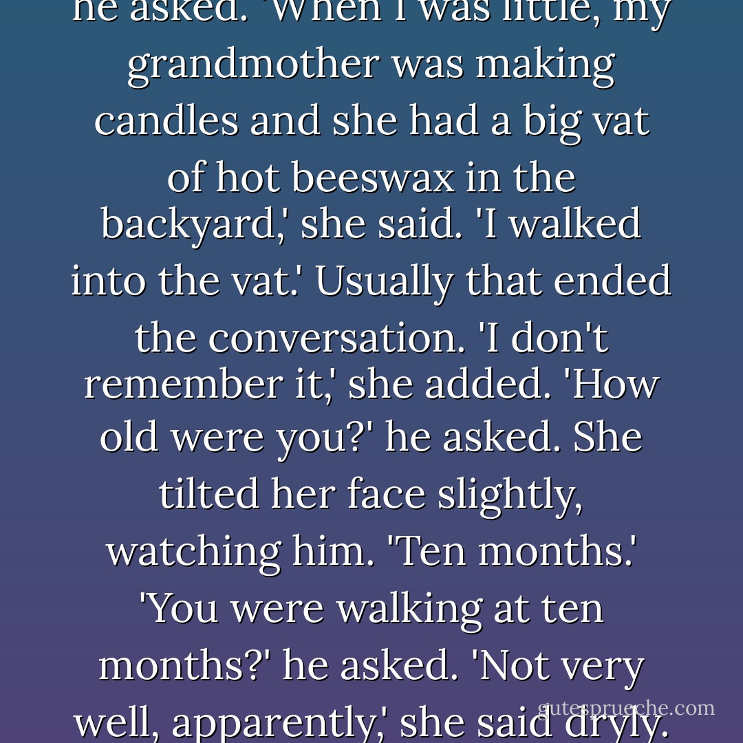 What happened to your face?' he asked. 'When I was little, my grandmother was making candles and she had a big vat of hot beeswax in the backyard,' she said. 'I walked into the vat.' Usually that ended the conversation. 'I don't remember it,' she added. 'How old were you?' he asked. She tilted her face slightly, watching him. 'Ten months.' 'You were walking at ten months?' he asked. 'Not very well, apparently,' she said dryly. - Caragh M. O'Brien
