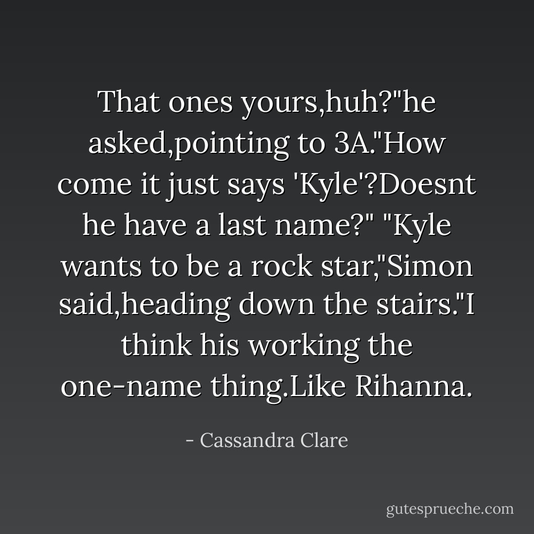 That ones yours,huh?"he asked,pointing to 3A."How come it just says 'Kyle'?Doesnt he have a last name?"<br />"Kyle wants to be a rock star,"Simon said,heading down the stairs."I think his working the one-name thing.Like Rihanna. - Cassandra Clare