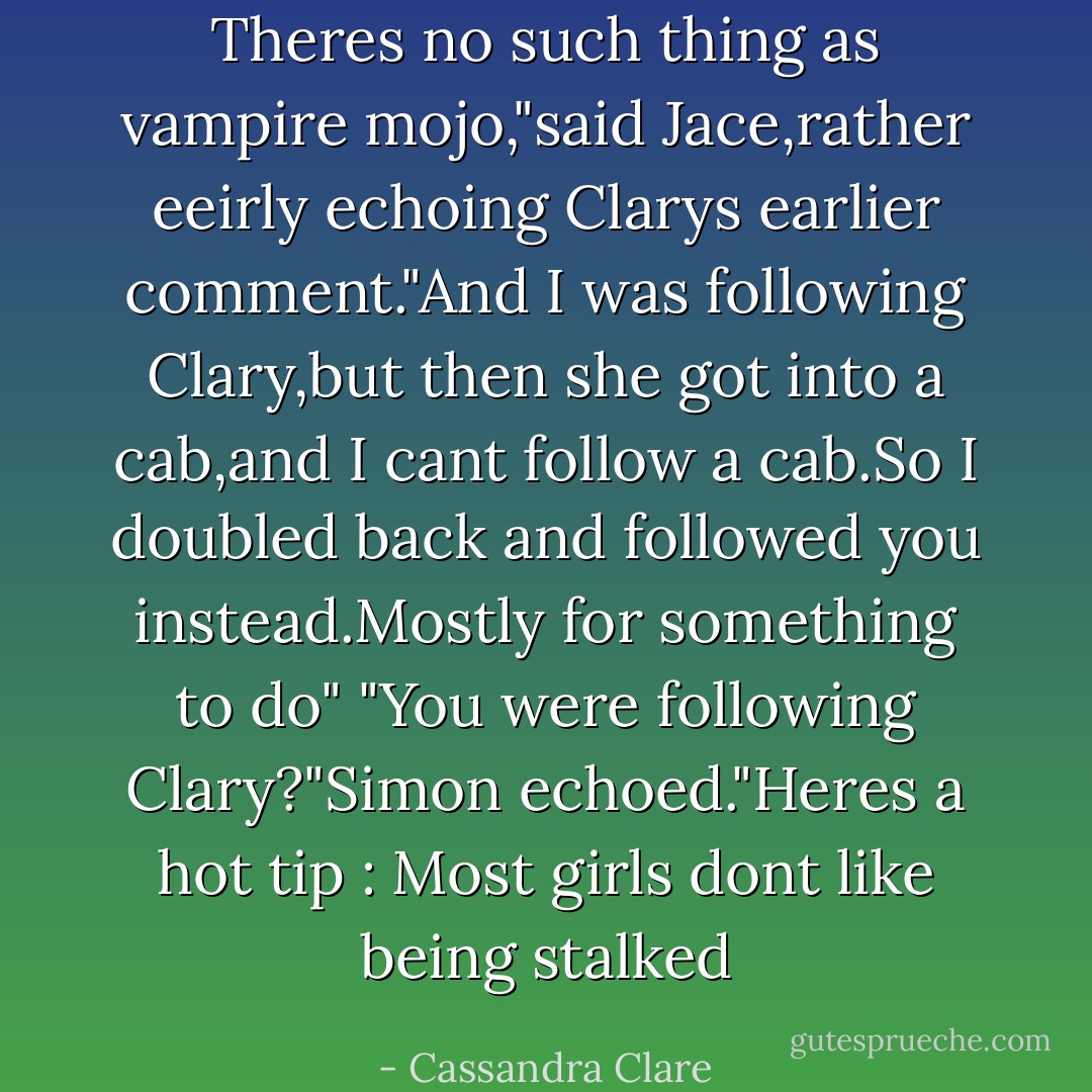 Theres no such thing as vampire mojo,"said Jace,rather eeirly echoing Clarys earlier comment."And I was following Clary,but then she got into a cab,and I cant follow a cab.So I doubled back and followed you instead.Mostly for something to do"<br />"You were following Clary?"Simon echoed."Heres a hot tip : Most girls dont like being stalked - Cassandra Clare