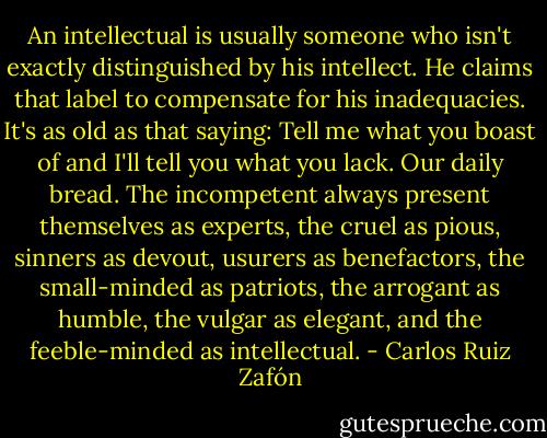 An intellectual is usually someone who isn't exactly distinguished by his intellect. He claims that label to compensate for his inadequacies. It's as old as that saying: Tell me what you boast of and I'll tell you what you lack. Our daily bread. The incompetent always present themselves as experts, the cruel as pious, sinners as devout, usurers as benefactors, the small-minded as patriots, the arrogant as humble, the vulgar as elegant, and the feeble-minded as intellectual. - Carlos Ruiz Zafón