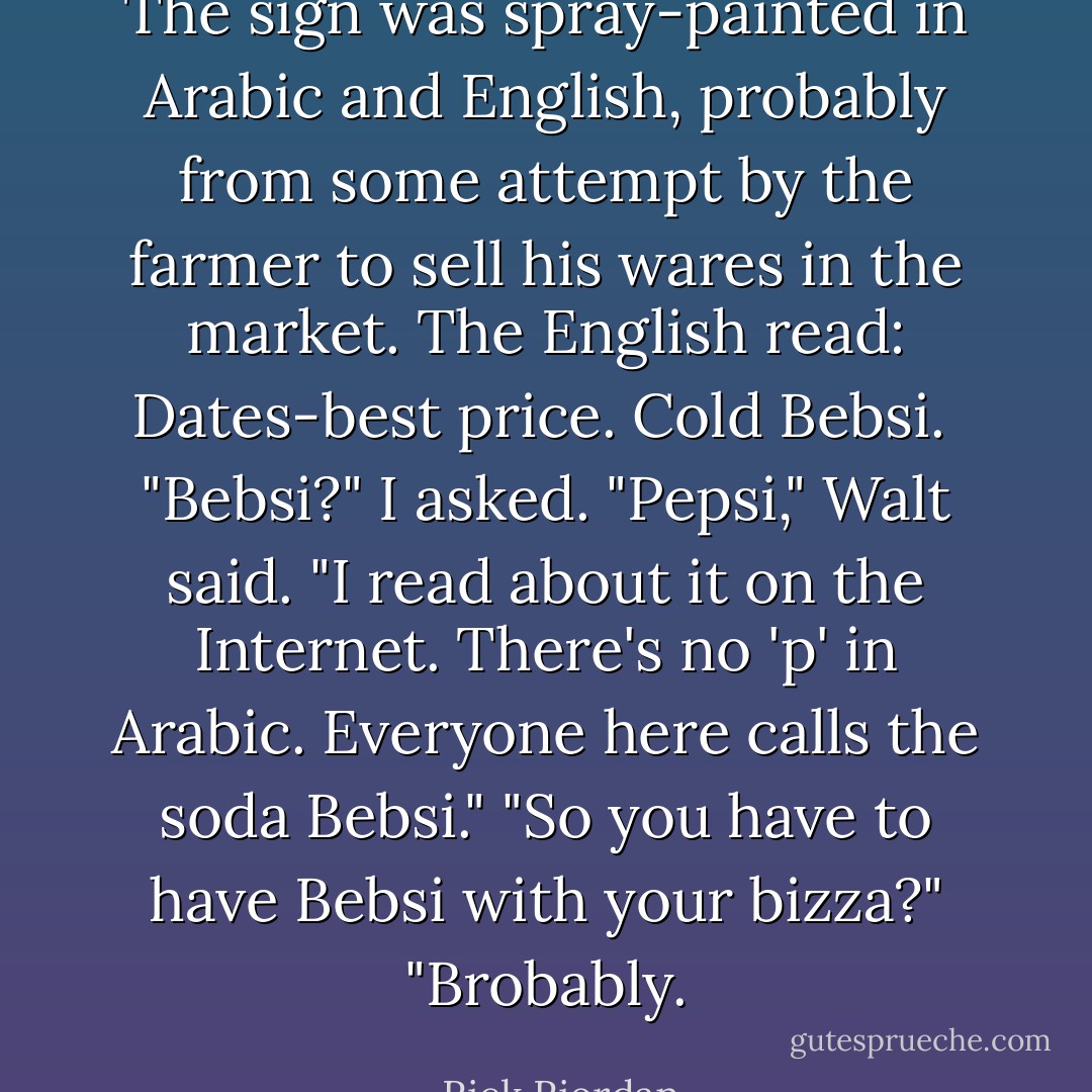 The sign was spray-painted in Arabic and English, probably from some attempt by the farmer to sell his wares in the market. The English read: Dates-best price. Cold Bebsi. <br />"Bebsi?" I asked.<br />"Pepsi," Walt said. "I read about it on the Internet. There's no 'p' in Arabic. Everyone here calls the soda Bebsi."<br />"So you have to have Bebsi with your bizza?"<br />"Brobably. - Rick Riordan
