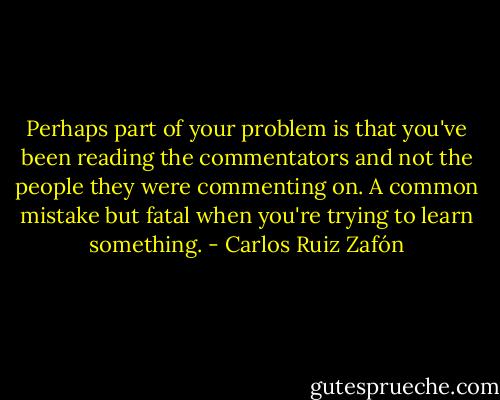 Perhaps part of your problem is that you've been reading the commentators and not the people they were commenting on. A common mistake but fatal when you're trying to learn something. - Carlos Ruiz Zafón