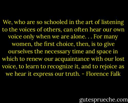 We, who are so schooled in the art of listening to the voices of others, can often hear our own voice only when we are alone. . . For many women, the first choice, then, is to give ourselves the necessary time and space in which to renew our acquaintance with our lost voice, to learn to recognize it, and to rejoice as we hear it express our truth. - Florence Falk