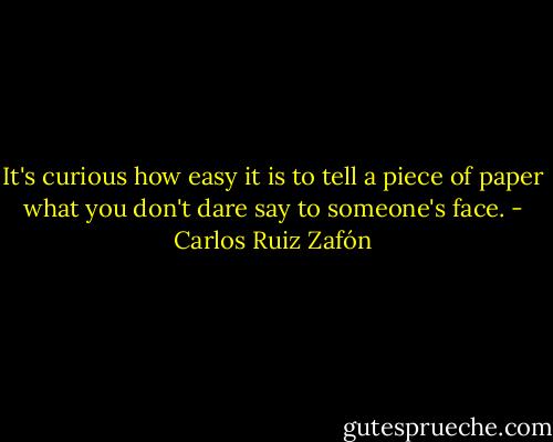 It's curious how easy it is to tell a piece of paper what you don't dare say to someone's face. - Carlos Ruiz Zafón