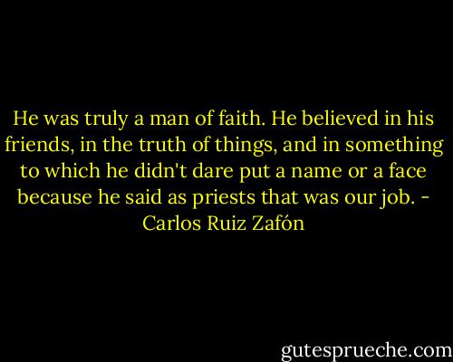 He was truly a man of faith. He believed in his friends, in the truth of things, and in something to which he didn't dare put a name or a face because he said as priests that was our job. - Carlos Ruiz Zafón