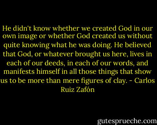 He didn't know whether we created God in our own image or whether God created us without quite knowing what he was doing. He believed that God, or whatever brought us here, lives in each of our deeds, in each of our words, and manifests himself in all those things that show us to be more than mere figures of clay. - Carlos Ruiz Zafón
