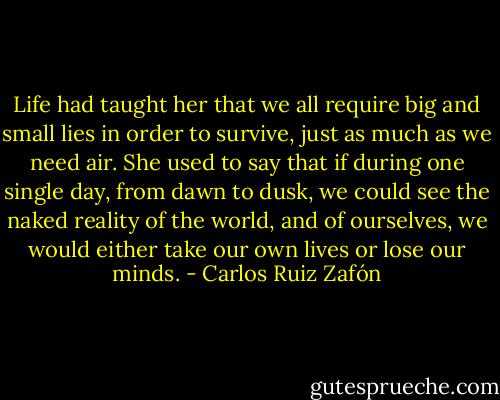 Life had taught her that we all require big and small lies in order to survive, just as much as we need air. She used to say that if during one single day, from dawn to dusk, we could see the naked reality of the world, and of ourselves, we would either take our own lives or lose our minds. - Carlos Ruiz Zafón